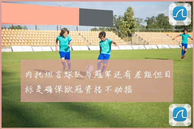 内托坦言球队与冠军还有差距但目标是确保欧冠资格不动摇