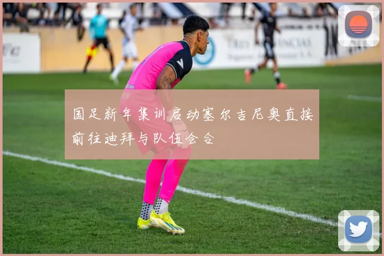 国足新年集训启动塞尔吉尼奥直接前往迪拜与队伍会合