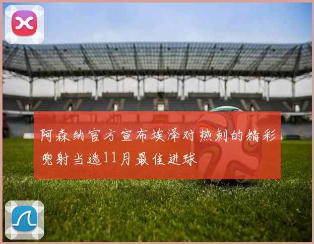 阿森纳官方宣布埃泽对热刺的精彩兜射当选11月最佳进球