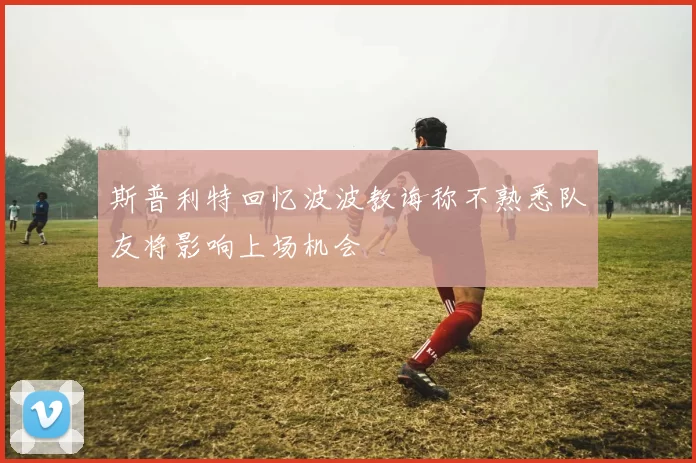 斯普利特回忆波波教诲称不熟悉队友将影响上场机会