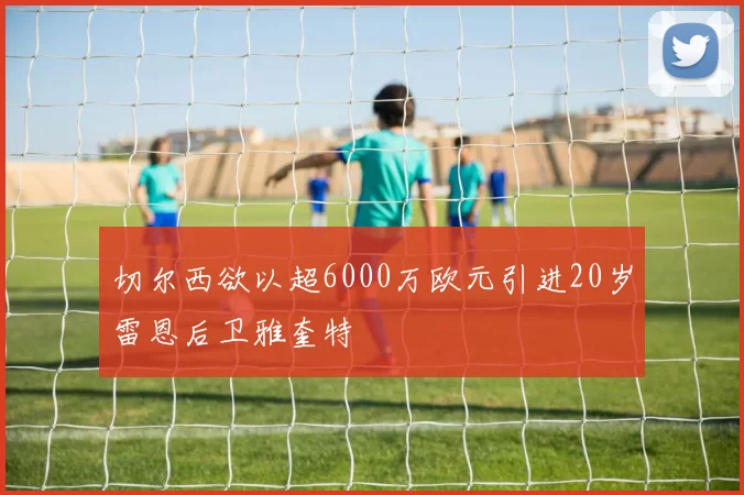 切尔西欲以超6000万欧元引进20岁雷恩后卫雅奎特