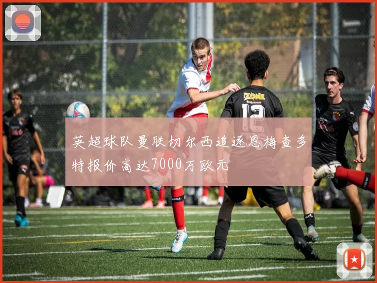 英超球队曼联切尔西追逐恩梅查多特报价高达7000万欧元