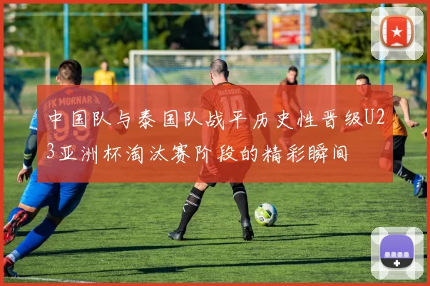 中国队与泰国队战平历史性晋级U23亚洲杯淘汰赛阶段的精彩瞬间