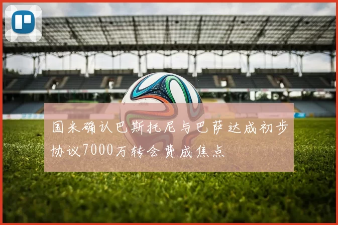 国米确认巴斯托尼与巴萨达成初步协议7000万转会费成焦点