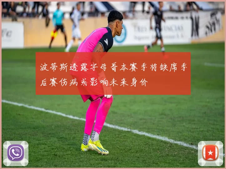 波蒂斯透露字母哥本赛季将缺席季后赛伤病或影响未来身价