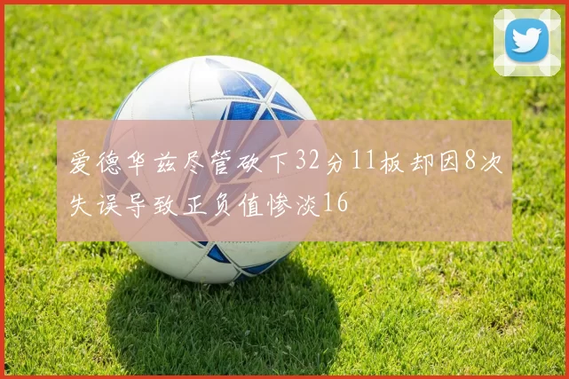爱德华兹尽管砍下32分11板却因8次失误导致正负值惨淡16
