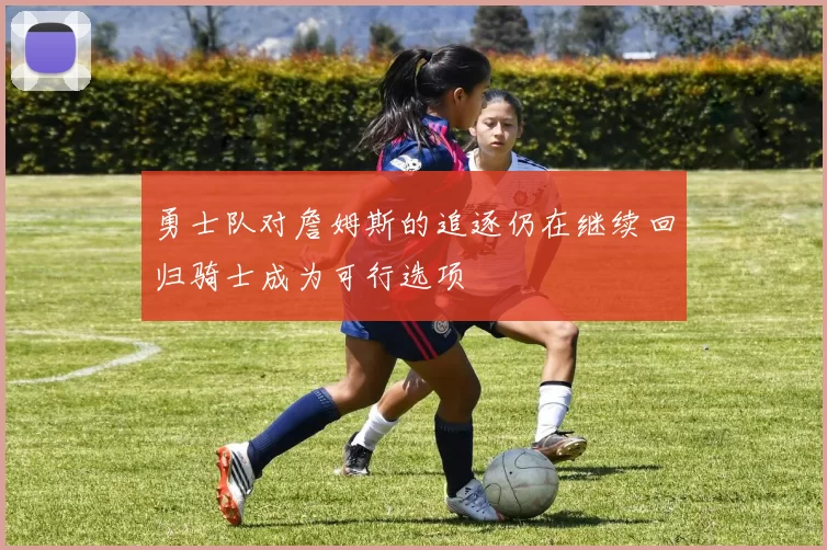 勇士队对詹姆斯的追逐仍在继续回归骑士成为可行选项