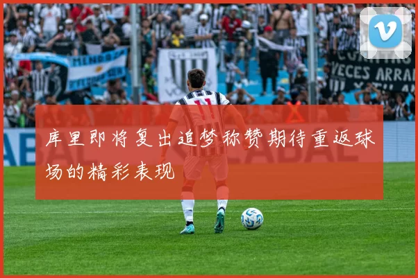 库里即将复出追梦称赞期待重返球场的精彩表现