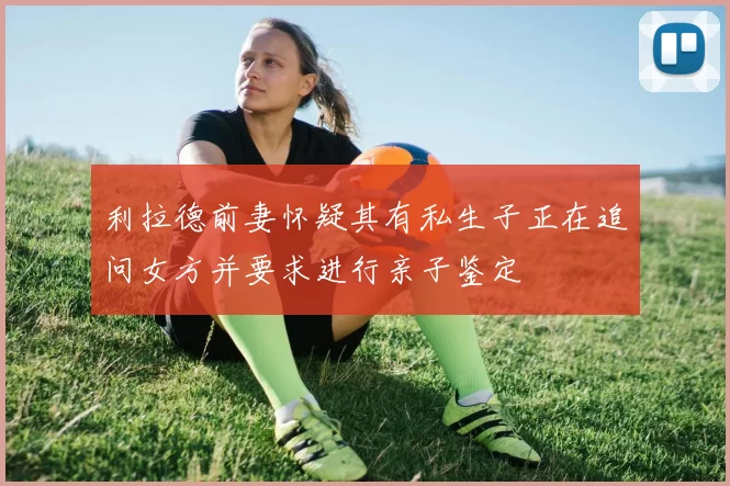 利拉德前妻怀疑其有私生子正在追问女方并要求进行亲子鉴定