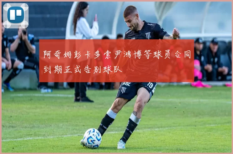 阿奇姆彭卡多索尹鸿博等球员合同到期正式告别球队