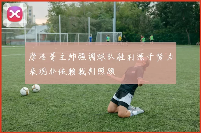 摩洛哥主帅强调球队胜利源于努力表现非依赖裁判照顾