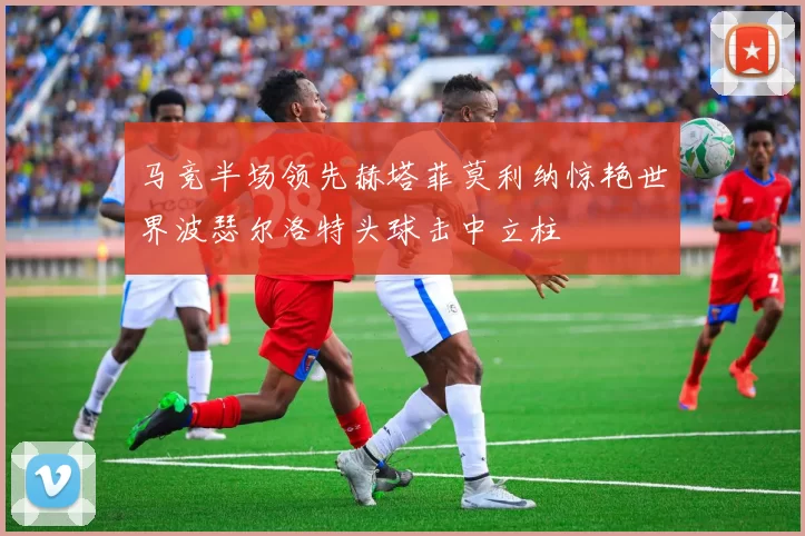 马竞半场领先赫塔菲莫利纳惊艳世界波瑟尔洛特头球击中立柱