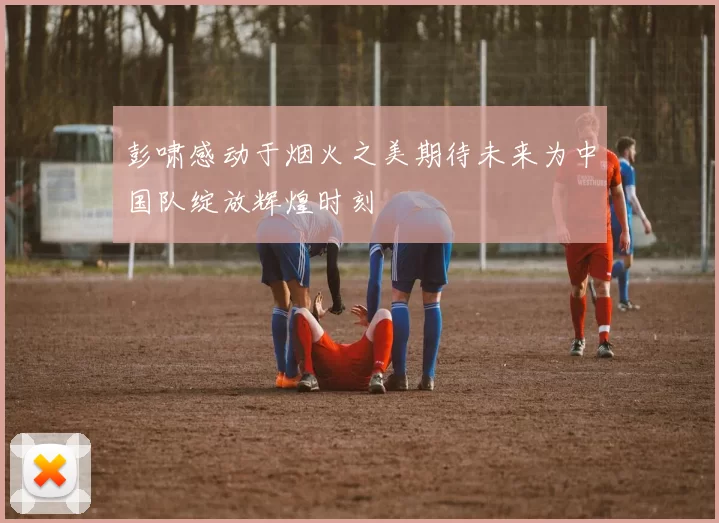 彭啸感动于烟火之美期待未来为中国队绽放辉煌时刻