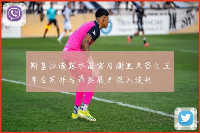 斯基拉透露水晶宫与谢里夫签订五年合同并与昂热展开深入谈判