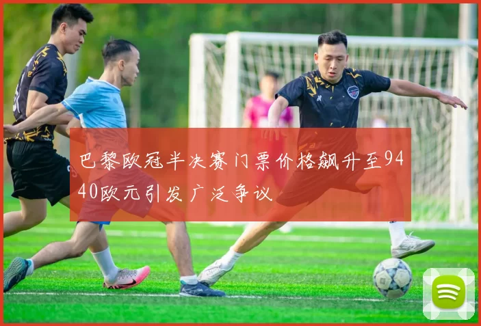 巴黎欧冠半决赛门票价格飙升至9440欧元引发广泛争议