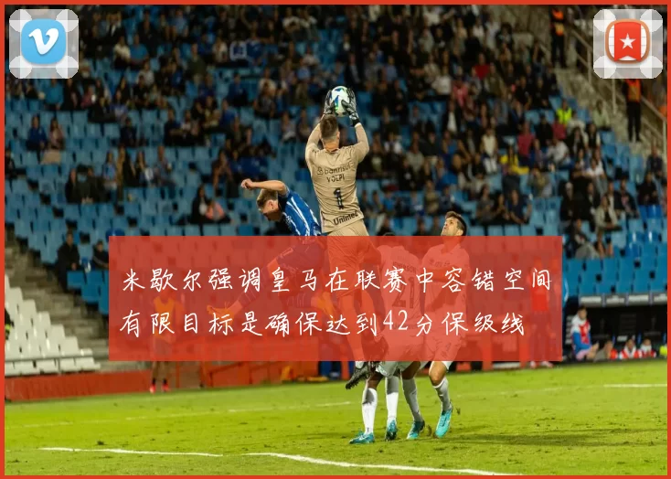 米歇尔强调皇马在联赛中容错空间有限目标是确保达到42分保级线