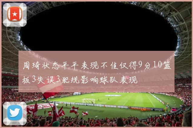 周琦状态平平表现不佳仅得9分10篮板3失误3犯规影响球队表现