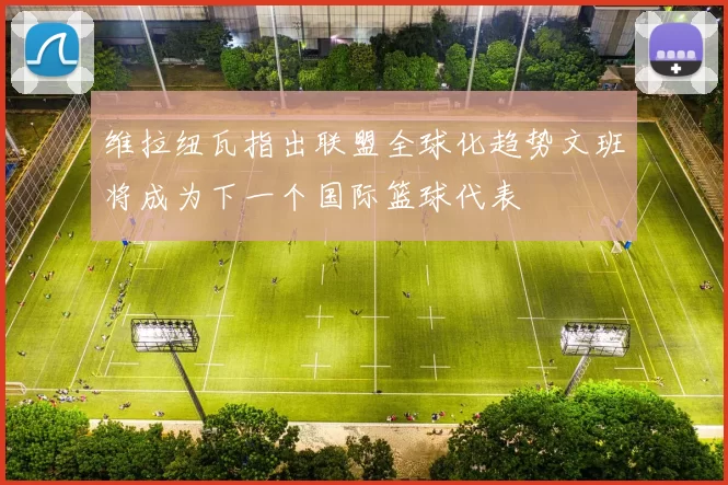 维拉纽瓦指出联盟全球化趋势文班将成为下一个国际篮球代表
