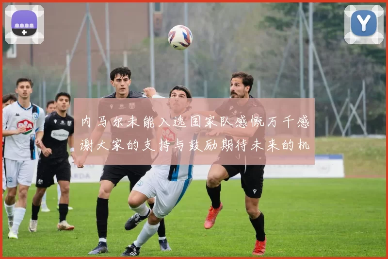 内马尔未能入选国家队感慨万千感谢大家的支持与鼓励期待未来的机会