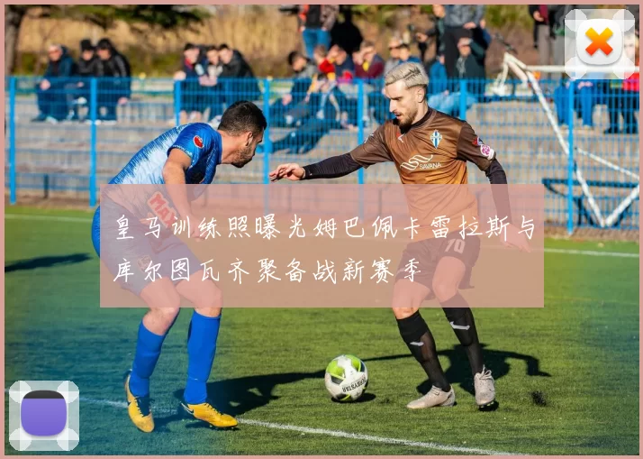 皇马训练照曝光姆巴佩卡雷拉斯与库尔图瓦齐聚备战新赛季