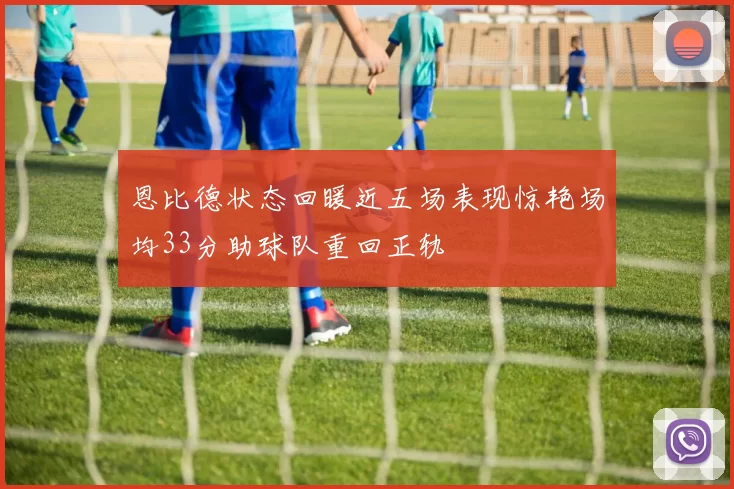 恩比德状态回暖近五场表现惊艳场均33分助球队重回正轨